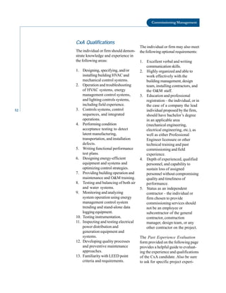 52
Commissioning Management
CxA Qualifications
The individual or firm may also meet
The individual or firm should demon- the following optional requirements:
strate knowledge and experience in
the following areas: 1. Excellent verbal and writing
communication skills.
1. Designing, specifying, and/or 2. Highly organized and able to
installing building HVAC and work effectively with the
mechanical control systems. building management, design
2. Operation and troubleshooting team, installing contractors, and
of HVAC systems, energy the O&M staff.
management control systems, 3. Education and professional
and lighting controls systems, registration – the individual, or in
including field experience. the case of a company the lead
3. Controls systems, control individual proposed by the firm,
sequences, and integrated should have bachelor’s degree
operations. in an applicable area
4. Performing condition (mechanical engineering,
acceptance testing to detect electrical engineering, etc.), as
latent manufacturing, well as either Professional
transportation, and installation Engineer licensure or other
defects. technical training and past
5. Writing functional performance commissioning and field
test plans. experience.
6. Designing energy-efficient 4. Depth of experienced, qualified
equipment and systems and personnel, and capability to
optimizing control strategies. sustain loss of assigned
7. Providing building operation and personnel without compromising
maintenance and O&M training. quality and timeliness of
8. Testing and balancing of both air performance.
and water systems. 5. Status as an independent
9. Monitoring and analyzing contractor – the individual or
system operation using energy firm chosen to provide
management control system commissioning services should
trending and stand-alone data not be an employee or
logging equipment. subcontractor of the general
10. Testing instrumentation. contractor, construction
11. Inspecting and testing electrical manager, design team, or any
power distribution and other contractor on the project.
generation equipment and
systems. The Past Experience Evaluation
12. Developing quality processes form provided on the following page
and preventive maintenance provides a helpful guide to evaluat
approaches. ing the experience and qualifications
13. Familiarity with LEED point of the CxA candidate. Also be sure
criteria and requirements. to ask for specific project experi
 