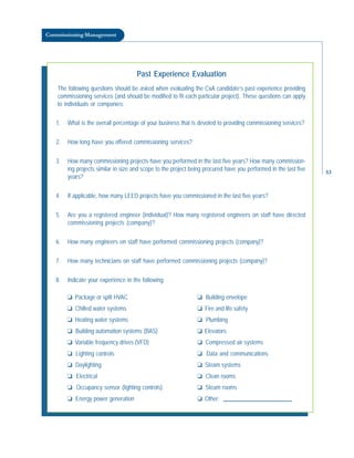 Commissioning Management
Past Experience Evaluation
The following questions should be asked when evaluating the CxA candidate’s past experience providing
commissioning services (and should be modified to fit each particular project). These questions can apply
to individuals or companies:
1. What is the overall percentage of your business that is devoted to providing commissioning services?
2. How long have you offered commissioning services?
3. How many commissioning projects have you performed in the last five years? How many commission-
ing projects similar in size and scope to the project being procured have you performed in the last five
years?
4. If applicable, how many LEED projects have you commissioned in the last five years?
5. Are you a registered engineer (individual)? How many registered engineers on staff have directed
commissioning projects (company)?
6. How many engineers on staff have performed commissioning projects (company)?
7. How many technicians on staff have performed commissioning projects (company)?
8. Indicate your experience in the following:
❏ Package or split HVAC
❏ Chilled water systems
❏ Heating water systems
❏ Building automation systems (BAS)
❏ Variable frequency drives (VFD)
❏ Lighting controls
❏ Daylighting
❏ Electrical
❏ Occupancy sensor (lighting controls)
❏ Energy power generation
❏ Building envelope
❏ Fire and life safety
❏ Plumbing
❏ Elevators
❏ Compressed air systems
❏ Data and communications
❏ Steam systems
❏ Clean rooms
❏ Steam rooms
❏ Other:
53
 