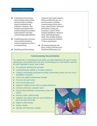 Commissioning Management
■ Conducting commissioning contractor and vendor responsi
team meetings and providing bilities as defined by the con-
meeting minutes, including tract documents, including
project coordination and commissioning criteria, proce
contractor schedules. This dures, report formats, functional
includes ensuring that other performance testing and
commissioning team members acceptance criteria, bench-
understand their specified marking installations, documen
commissioning responsibilities. tation, and training require
ments. This includes notifying
■ Establishing project communi- commissioning team members
cation and documentation of these requirements.
controls and protocols relative
to commissioning. ■ Developing diagnostic test
plans, writing verification and 55
■ Identifying and documenting functional performance test
Commissioning Documentation
The requirements of commissioning documentation vary widely depending on the type of commis-
sioning project. Documentation that is vital to the commissioning process, and should be required by
the owner depending on project scope, include:
◆ Pre-construction deficiency list and impact
◆ Commissioning plan, updated as the project progresses
◆ Complete commissioning specification describing commissioning activities and roles and re-
sponsibilities of all parties
◆ Current and updated commissioning schedules
◆ Test forms and report formats
◆ Final commissioning reports
◆ Equipment condition baseline data for on-going maintenance
◆ Contractor performance evaluation reports
◆ Documentation pertaining to benchmarking, testing, and
training
◆ Deficiency reports, updated weekly
◆ Equipment and systems O&M cost report identifying im-
pact to the project and facility
◆ Updated as-built drawings
◆ Systems manuals
◆ Operation and maintenance manuals
 