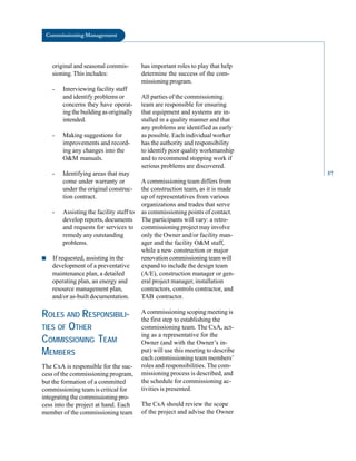 Commissioning Management
original and seasonal commis
sioning. This includes:
- Interviewing facility staff
and identify problems or
concerns they have operat
ing the building as originally
intended.
- Making suggestions for
improvements and record
ing any changes into the
O&M manuals.
- Identifying areas that may
come under warranty or
under the original construc
tion contract.
- Assisting the facility staff to
develop reports, documents
and requests for services to
remedy any outstanding
problems.
■ If requested, assisting in the
development of a preventative
maintenance plan, a detailed
operating plan, an energy and
resource management plan,
and/or as-built documentation.
ROLES AND RESPONSIBILI
TIES OF OTHER
COMMISSIONING TEAM
MEMBERS
The CxA is responsible for the suc
cess of the commissioning program,
but the formation of a committed
commissioning team is critical for
integrating the commissioning pro
cess into the project at hand. Each
member of the commissioning team
has important roles to play that help
determine the success of the com
missioning program.
All parties of the commissioning
team are responsible for ensuring
that equipment and systems are in
stalled in a quality manner and that
any problems are identified as early
as possible. Each individual worker
has the authority and responsibility
to identify poor quality workmanship
and to recommend stopping work if
serious problems are discovered.
A commissioning team differs from
the construction team, as it is made
up of representatives from various
organizations and trades that serve
as commissioning points of contact.
The participants will vary: a retro
commissioning project may involve
only the Owner and/or facility man
ager and the facility O&M staff,
while a new construction or major
renovation commissioning team will
expand to include the design team
(A/E), construction manager or gen
eral project manager, installation
contractors, controls contractor, and
TAB contractor.
A commissioning scoping meeting is
the first step to establishing the
commissioning team. The CxA, act
ing as a representative for the
Owner (and with the Owner’s in
put) will use this meeting to describe
each commissioning team members’
roles and responsibilities. The com
missioning process is described, and
the schedule for commissioning ac
tivities is presented.
The CxA should review the scope
of the project and advise the Owner
57
 