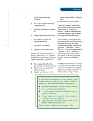 4
Introduction
to building operators and
engineers
6. For the performance testing of
complex systems
5. To ensure equipment accessibil
ity
4. To improve energy performance
3. For improved system and
equipmentreliability
2. For project cost control
1. To meet Owner expectations
Owners use commissioning’s sys
tematic, documented, and collabora
tive process to ensure that a building
and its components’ systems will:
■ Have high quality, reliability,
functionality, and maintainability;
■ Meet energy and operational
efficiency goals;
■ Operate and function as the
owner intended and as designed;
and
■ Be what the Owner paid for.
These objectives are achieved by
verifying that the equipment perfor
mance meets or exceeds the
designer’s intent as documented in
the project drawings, specifications,
and design intent documentation.
From the aspect of energy savings,
commissioning has proven itself time
and again. In existing buildings,
whole-building energy savings aver
age about 15 percent at a cost of
about $0.27 per square foot and with
a payback of about 8.5 months. In
new construction, commissioning
costs about $1.00 per square foot
and pays back within about 4.8
years.
In addition, consider the cost savings
associated with worker productivity,
detection of failed parts and impend
ing failure, and other benefits not in
cluded in these savings. These
A major university commissioned six major buildings totaling
260,000 square feet. More than 500 “completed” variable air
volume (VAV) boxes were tested with the following results:
◆ Nine were installed without the main supply air connected
◆ 52 had control programming problems
◆ 23 had control valve problems (including above-ceiling ac-
tuators not connected)
◆ 25 could not achieve the maximum air flow recorded by
the balancer (e.g., frozen dampers)
◆ Eight thermostats were in poor locations, such as near
diffusers and heat generating sources
(Source: S. Angle, Engineered Systems, January 2000.)
 