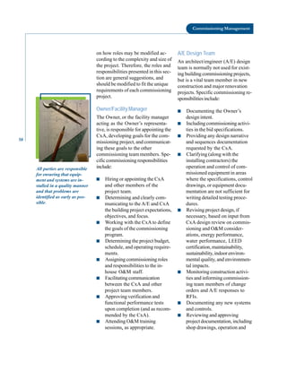 58
Commissioning Management
All parties are responsible
for ensuring that equip
ment and systems are in
stalled in a quality manner
and that problems are
identified as early as pos
sible.
on how roles may be modified ac
cording to the complexity and size of
the project. Therefore, the roles and
responsibilities presented in this sec
tion are general suggestions, and
should be modified to fit the unique
requirements of each commissioning
project.
Owner/Facility Manager
The Owner, or the facility manager
acting as the Owner’s representa
tive, is responsible for appointing the
CxA, developing goals for the com
missioning project, and communicat
ing these goals to the other
commissioning team members. Spe
cific commissioning responsibilities
include:
■ Hiring or appointing the CxA
and other members of the
project team.
■ Determining and clearly com
municating to the A/E and CxA
the building project expectations,
objectives, and focus.
■ Working with the CxA to define
the goals of the commissioning
program.
■ Determining the project budget,
schedule, and operating require
ments.
■ Assigning commissioning roles
and responsibilities to the in
house O&M staff.
■ Facilitating communication
between the CxA and other
project team members.
■ Approving verification and
functional performance tests
upon completion (and as recom
mended by the CxA).
■ Attending O&M training
sessions, as appropriate.
A/E Design Team
An architect/engineer (A/E) design
team is normally not used for exist
ing building commissioning projects,
but is a vital team member in new
construction and major renovation
projects. Specific commissioning re
sponsibilitiesinclude:
■ Documenting the Owner’s
design intent.
■ Including commissioning activi
ties in the bid specifications.
■ Providing any design narrative
and sequences documentation
requested by the CxA.
■ Clarifying (along with the
installing contractors) the
operation and control of com
missioned equipment in areas
where the specifications, control
drawings, or equipment docu
mentation are not sufficient for
writing detailed testing proce
dures.
■ Revising project design, if
necessary, based on input from
CxA design review on commis
sioning and O&M consider
ations, energy performance,
water performance, LEED
certification, maintainability,
sustainability, indoor environ
mental quality, and environmen
tal impacts.
■ Monitoring construction activi
ties and informing commission
ing team members of change
orders and A/E responses to
RFIs.
■ Documenting any new systems
and controls.
■ Reviewing and approving
project documentation, including
shop drawings, operation and
 