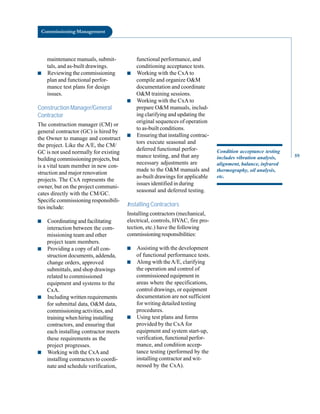 Commissioning Management
maintenance manuals, submit
tals, and as-built drawings.
■ Reviewing the commissioning
plan and functional perfor
mance test plans for design
issues.
Construction Manager/General
Contractor
The construction manager (CM) or
general contractor (GC) is hired by
the Owner to manage and construct
the project. Like the A/E, the CM/
GC is not used normally for existing
building commissioning projects, but
is a vital team member in new con
struction and major renovation
projects. The CxA represents the
owner, but on the project communi
cates directly with the CM/GC.
Specific commissioning responsibili
ties include:
■ Coordinating and facilitating
interaction between the com
missioning team and other
project team members.
■ Providing a copy of all con
struction documents, addenda,
change orders, approved
submittals, and shop drawings
related to commissioned
equipment and systems to the
CxA.
■ Including written requirements
for submittal data, O&M data,
commissioning activities, and
training when hiring installing
contractors, and ensuring that
each installing contractor meets
these requirements as the
project progresses.
■ Working with the CxA and
installing contractors to coordi
nate and schedule verification,
functional performance, and
conditioning acceptance tests.
■ Working with the CxA to
compile and organize O&M
documentation and coordinate
O&M training sessions.
■ Working with the CxA to
prepare O&M manuals, includ
ing clarifying and updating the
original sequences of operation
to as-built conditions.
■ Ensuring that installing contrac
tors execute seasonal and
deferred functional perfor
mance testing, and that any
necessary adjustments are
made to the O&M manuals and
as-built drawings for applicable
issues identified in during
seasonal and deferred testing.
Installing Contractors
Installing contractors (mechanical,
electrical, controls, HVAC, fire pro
tection, etc.) have the following
commissioningresponsibilities:
■ Assisting with the development
of functional performance tests.
■ Along with theA/E, clarifying
the operation and control of
commissioned equipment in
areas where the specifications,
control drawings, or equipment
documentation are not sufficient
for writing detailed testing
procedures.
■ Using test plans and forms
provided by the CxA for
equipment and system start-up,
verification, functional perfor
mance, and condition accep
tance testing (performed by the
installing contractor and wit
nessed by the CxA).
Condition acceptance testing
includes vibration analysis,
alignment, balance, infrared
thermography, oil analysis,
etc.
59
 