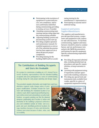 60
Commissioning Management
■ Participating in the resolution of
equipment or system deficien
cies, non-compliance, and/or
non-conformance identified
duringcommissioning;providing
re-testing services if needed.
■ Attending commissioning team
meetings and providing input into
the commissioning schedule.
■ Adjusting building systems and
documenting system start-up.
■ Providing complete operation
and maintenance manuals for
installed equipment as soon as
all of the submittal documenta
tion has been approved (at or
about 60 percent project
completion).
■ Providing training for the
building O&M staff (or coordi
nating training by the
manufacturer’s representative).
■ Participating in seasonal and/or
deferred testing.
Equipment and Systems
Suppliers/Manufacturers
The suppliers and manufacturers
provide specified systems, compo
nents and equipment to the contrac
tor and subcontractors. To facilitate
commissioning, suppliers and manu
facturers should be asked to conduct
factory and site performance tests
and provide O&M documentation
and training for specific equipment.
Specific commissioning responsibili
ties include:
■ Providing all requested submittal
data, including detailed start-up
procedures and specific respon
sibilities, to keep warranties in
force.
■ Assisting with equipment testing
if required by (and per agree
ment with) installing contractors.
■ Providing any special tools and
instruments (only available from
vendor, specific to a piece of
equipment) required for testing.
The Contributions of Building Occupants
and Users Are Invaluable
On a project to commission a building at a U.S. Armed Forces
service academy, representatives from the intended building
occupants and users participated in a series of commissioning
meetings during the early project planning and design stages.
They provided valuable information and insight that could have
otherwise required costly change orders or post-
project modifications. Examples include the court-
room staff identifying the mandated location of an
evidence vault, which required special flooring struc-
tural reinforcement and extraordinary security modi-
fications; occupants pointing out that the planned
dumpster pad/loading dock location is below and
downwind of the building’s proposed conference
area and ventilation outside air intake; and occu-
pants and users identifying preferred locations for
copy machines because of noise and kitchen/mi-
crowave oven areas because of odors, noise, and
accessibility.
 