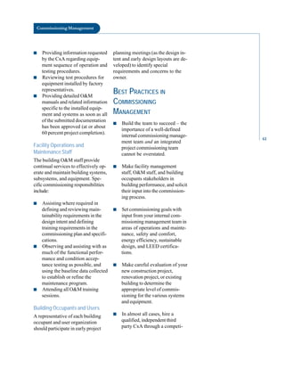 Commissioning Management
■ Providing information requested
by the CxA regarding equip
ment sequence of operation and
testing procedures.
■ Reviewing test procedures for
equipment installed by factory
representatives.
■ Providing detailed O&M
manuals and related information
specific to the installed equip
ment and systems as soon as all
of the submitted documentation
has been approved (at or about
60 percent project completion).
Facility Operations and
Maintenance Staff
The building O&M staff provide
continual services to effectively op
erate and maintain building systems,
subsystems, and equipment. Spe
cific commissioning responsibilities
include:
■ Assisting where required in
defining and reviewing main
tainability requirements in the
design intent and defining
training requirements in the
commissioning plan and specifi
cations.
■ Observing and assisting with as
much of the functional perfor
mance and condition accep
tance testing as possible, and
using the baseline data collected
to establish or refine the
maintenance program.
■ Attending all O&M training
sessions.
Building Occupants and Users
A representative of each building
occupant and user organization
should participate in early project
planning meetings (as the design in
tent and early design layouts are de
veloped) to identify special
requirements and concerns to the
owner.
BEST PRACTICES IN
COMMISSIONING
MANAGEMENT
■ Build the team to succeed – the
importance of a well-defined
internal commissioning manage
ment team and an integrated
project commissioning team
cannot be overstated.
■ Make facility management
staff, O&M staff, and building
occupants stakeholders in
building performance, and solicit
their input into the commission
ing process.
■ Set commissioning goals with
input from your internal com
missioning management team in
areas of operations and mainte
nance, safety and comfort,
energy efficiency, sustainable
design, and LEED certifica
tions.
■ Make careful evaluation of your
new construction project,
renovation project, or existing
building to determine the
appropriate level of commis
sioning for the various systems
and equipment.
■ In almost all cases, hire a
qualified, independent third
party CxA through a competi
61
 