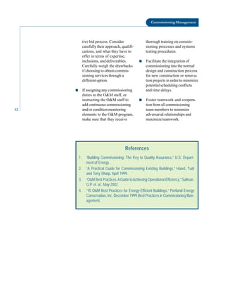 Commissioning Management
tive bid process. Consider thorough training on commis
carefully their approach, qualifi sioning processes and systems
cations, and what they have to testing procedures.
offer in terms of expertise,
inclusions, and deliverables. ■ Facilitate the integration of
Carefully weigh the drawbacks commissioning into the normal
if choosing to obtain commis design and construction process
sioning services through a for new construction or renova
different option. tion projects in order to minimize
potential scheduling conflicts
■ If assigning any commissioning and time delays.
duties to the O&M staff, or
instructing the O&M staff to ■ Foster teamwork and coopera
add continuous commissioning tion from all commissioning
62 and/or condition monitoring team members to minimize
elements to the O&M program, adversarial relationships and
make sure that they receive maximize teamwork.
References
1. “Building Commissioning: The Key to Quality Assurance,” U.S. Depart-
ment of Energy.
2. “A Practical Guide for Commissioning Existing Buildings,” Haasl, Tudi
and Terry Sharp, April 1999.
3. “O&M Best Practices:AGuide toAchieving Operational Efficiency,” Sullivan,
G.P. et. al., May 2002.
4. “15 O&M Best Practices for Energy-Efficient Buildings,” Portland Energy
Conservation, Inc. December 1999.Best Practices in Commissioning Man-
agement.
 