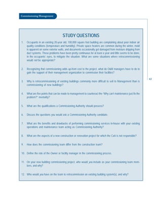 Commissioning Management
STUDY QUESTIONS
1. Occupants in an existing 20-year old, 100,000 square foot building are complaining about poor indoor air
quality conditions (temperature and humidity). Private space heaters are common during the winter, mold
is apparent on some exterior walls, and documents occasionally get damaged from moisture dripping from
duct systems. These problems have been pretty continuous for at least a year and little seems to be done,
in the occupants’ eyes, to mitigate the situation. What are some situations where retrocommissioning
would not be appropriate?
2. Recognizing that commissioning adds up-front cost to the project, what do O&M managers have to do to
gain the support of their management organization to commission their facilities?
3. Why is retrocommissioning of existing buildings commonly more difficult to sell to Management than is
commissioning of new buildings?
4. What are five points that can be made to management to counteract the “Why can’t maintenance just fix the
problem?” mentality?
5. What are the qualifications a Commissioning Authority should possess?
6. Discuss the questions you would ask a Commissioning Authority candidate.
7. What are the benefits and drawbacks of performing commissioning services in-house with your existing
operations and maintenance team acting as Commissioning Authority?
8. What are the aspects of a new construction or renovation project for which the CxA is not responsible?
9. How does the commissioning team differ from the construction team?
10. Define the role of the Owner or facility manager in the commissioning process.
11. On your new building commissioning project, who would you include as your commissioning team mem-
bers, and why?
12. Who would you have on the team to retrocommission an existing building system(s), and why?
63
 