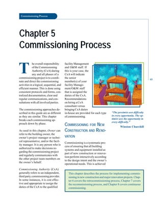 Commissioning Process
Chapter 5
Chapter 5
Commissioning Process
Commissioning Process
T
he overall responsibility
of the Commissioning
Authority (CxA) during
any and all phases of a
commissioning project is to coordi
nate and direct the commissioning
activities in a logical, sequential, and
efficient manner. This is done using
consistent protocols and forms, cen
tralized documentation, clear and
regular communications, and con
sultations with all involved parties.
The commissioning approaches de
scribed in this guide are as different
as they are similar. This chapter
breaks each commissioning ap
proach down by phase.
As used in this chapter, Owner can
refer to the building owner, the
owner’s project manager or techni
cal representative, and/or the facil
ity manager. It is any person who is
authorized to make decisions re
garding the commissioning project
and regularly communicates with
the other project team members on
the owner’s behalf.
Commissioning Authority (CxA)
generally refers to an independent,
third party commissioning provider.
In some instances, it is cost effec
tive and appropriate to assign the
duties of the CxA to the qualified
This chapter describes the process for implementing commis-
sioning in new construction and major renovation projects. Chap-
ter 6 covers the retrocommissioning process, Chapter 7 covers
the recommissioning process, and Chapter 8 covers continuous
commissioning.
facility Management
and O&M staff. If
this is your case, the
CxA will indicate
the senior
member(s) of your
facility Manage
ment/O&M staff
that is assigned the
duties of the CxA.
Recommendations
on hiring a CxA
consultant versus
bringing CxA duties
in-house are provided for each type
of commissioning.
COMMISSIONING FOR NEW
CONSTRUCTION AND RENO
VATION
Commissioning is a systematic pro
cess of ensuring that all building
systems and equipment installed as
part of new construction or renova
tion perform interactively according
to the design intent and the owner’s
operational needs. This is achieved
“The pessimist sees difficulty
in every opportunity. The op
timist sees the opportunity in
every difficulty.”
Winston Churchill
65
 