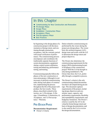66
Commissioning Process
by beginning in the design phase of a
construction project with the docu-
mentation of design intent, and con-
Duties related to commissioning are
performed by the owner during the
project pre-design phase. The owner
In this Chapter
◆
◆
◆
◆
◆ Commissioning for New Construction and Renovation
◆
◆
◆
◆
◆ Pre-Design Phase
◆
◆
◆
◆
◆ Design Phase
◆
◆
◆
◆
◆ Installation / Construction Phase
◆
◆
◆
◆
◆ Acceptance Phase
◆
◆
◆
◆
◆ Post-Acceptance Phase
◆
◆
◆
◆
◆ Best Practices
tinuing through construction,
acceptance, and the warranty period
with actual verification of perfor
mance. The commissioning process
encompasses and coordinates the
traditionally separate functions of
system documentation, equipment
startup, control system calibration,
testing and balancing, performance
testing, and training.
Commissioning typically follows the
phases of the new construction or
renovation project.Although it is not
necessary to perform commissioning
tasks during each phase of construc
tion, implementing the process
throughout the life of the project will
produce the best results. These
phases, described in detail in this
section, are 1) Pre-design, 2) De
sign, 3) Installation / Construction, 4)
Acceptance, and 5) Post-accep
tance / Warranty.
PRE-DESIGN PHASE
Documentation Requirement:
◆ Owner’s Criteria
hires the architect/engineer (A/E)
design team and works with the A/E
to determine the design intent and
project objectives.
The Owner also determines the
commissioning requirements for the
project (Will commissioning be part
of all phases of the construction
project? Will the CxAbe brought in
only during installation?). The
Owner then hires the CxA, prefer
ably through a competitive process.
The Owner’s criteria is the only
commissioning-related documenta
tion that is developed during pre-de
sign. This document captures
requirements of the project, includ
ing design objectives and con
straints; space, capacity, and
performance requirements; flexibility
and expandability requirements; and
budgetary limitations. The Owner’s
criteria is used by the A/E to de
velop the formal design intent and
basis of design documentation, and
is also used by the CxA to review
the design documentation.
 