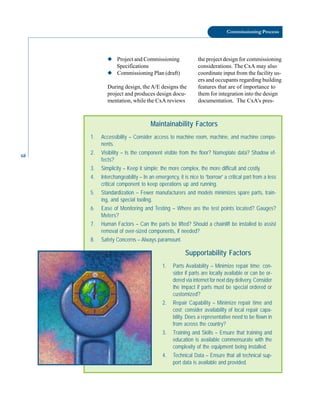68
Commissioning Process
◆ Project and Commissioning
Specifications
◆ Commissioning Plan (draft)
During design, the A/E designs the
project and produces design docu-
mentation, while the CxA reviews
the project design for commissioning
considerations. The CxA may also
coordinate input from the facility us-
ers and occupants regarding building
features that are of importance to
them for integration into the design
documentation. The CxA’s pres-
Maintainability Factors
1. Accessibility – Consider access to machine room, machine, and machine compo-
nents.
2. Visibility – Is the component visible from the floor? Nameplate data? Shadow ef-
fects?
3. Simplicity – Keep it simple; the more complex, the more difficult and costly.
4. Interchangeability – In an emergency, it is nice to “borrow” a critical part from a less
critical component to keep operations up and running.
5. Standardization – Fewer manufacturers and models minimizes spare parts, train-
ing, and special tooling.
6. Ease of Monitoring and Testing – Where are the test points located? Gauges?
Meters?
7. Human Factors – Can the parts be lifted? Should a chainlift be installed to assist
removal of over-sized components, if needed?
8. Safety Concerns – Always paramount.
Supportability Factors
1. Parts Availability – Minimize repair time; con-
sider if parts are locally available or can be or-
dered via internet for next day delivery. Consider
the impact if parts must be special ordered or
customized?
2. Repair Capability – Minimize repair time and
cost; consider availability of local repair capa-
bility. Does a representative need to be flown in
from across the country?
3. Training and Skills – Ensure that training and
education is available commensurate with the
complexity of the equipment being installed.
4. Technical Data – Ensure that all technical sup-
port data is available and provided.
 