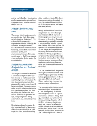 Commissioning Process
ence at bre-bid and pre-construction
conferences acquaint potential con
tractor personnel with the commis
sioning process.
Project Objectives Docu
ment
The project objectives document is
prepared by the CxA. This docu
ment is based on the Owner’s Cri
teria, and it identifies project
requirements relative to energy per
formance, water performance,
LEED certification intentions, main
tainability, sustainability, indoor envi
ronmental quality, and
environmental impacts. This docu
ment is used by the CxA as a guide
when performing design review for
commissioning.
Design Documentation
Design Intent and Basis of
Design
The design documentation provides
a narrative description of the sys
tem or issue, as well as clear and
useful background information. De
sign documentation explains how
design and operating objectives will
be accomplished. Design documen
tation includes information from the
conceptual design phase and from
the design and construction pro
cesses, necessary to guide the de
sign, verify compliance during
construction, and aid building opera
tions.
Identifying and developing the de
sign intent and basis of design pro
vides each party involved, at each
respective state, an understanding
of the building systems. This allows
team members to perform their re
spective responsibilities regarding
the design, construction, and opera
tion of the building.
Design documentation consists of
design intent and basis of design,
and the detail of both increases as
the design process progresses. At
the outset of the project, the design
documentation required is primarily
a narrative of the building system
descriptions, objectives, and how the
systems will meet those objectives.
As the design process progresses,
the design documentation includes
the basis of design, a specific de
scription of the systems and compo
nents, their function, how they relate
to other systems, sequences of op
eration, operating control param
eters, and the assumptions made in
the design.
The A/E coordinates the integration
of design documentation from each
contributing designer to develop the
full design documentation by the de
sign team. The A/E, CxA, and
Owner each review, comment on,
and approve the submissions.
The approved full design intent and
basis of design is provided to the
CxA at the beginning of the con
struction phase for use as a guide
and baseline reference during start
up, verification, and functional per
formance testing. Since the job of
the CxA is to assure that compo
nents and systems have been in
stalled and operate as intended per
the Owner’s needs, the CxA needs
both the Design Intent, based on the
A/E’s knowledge of the Owner’s
69
 