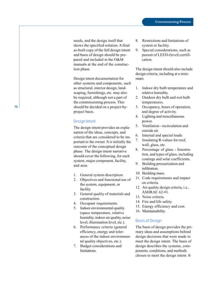 70
Commissioning Process
needs, and the design itself that
shows the specified solution.A final
as-built copy of the full design intent
and basis of design should be pre
pared and included in the O&M
manuals at the end of the construc
tion phase.
Design intent documentation for
other systems and components, such
as structural, interior design, land
scaping, furnishings, etc. may also
be required, although not a part of
the commissioning process. This
should be decided on a project-by
project basis.
Design Intent
The design intent provides an expla
nation of the ideas, concepts, and
criteria that are considered to be im
portant to the owner. It is initially the
outcome of the conceptual design
phase. The design intent narrative
should cover the following, for each
system, major component, facility,
and area:
1. General system description.
2. Objectives and functional use of
the system, equipment, or
facility.
3. General quality of materials and
construction.
4. Occupant requirements.
5. Indoor environmental quality
(space temperature, relative
humidity, indoor air quality, noise
level, illumination level, etc.).
6. Performance criteria (general
efficiency, energy and toler
ances of the indoor environmen
tal quality objectives, etc.).
7. Budget considerations and
limitations.
8. Restrictions and limitations of
system or facility.
9. Special considerations, such as
pursuit of LEED-(level) certifi
cation.
The design intent should also include
design criteria, including at a mini
mum:
1. Indoor dry bulb temperature and
relative humidity.
2. Outdoor dry bulb and wet bulb
temperatures.
3. Occupancy, hours of operation,
and degree of activity.
4. Lighting and miscellaneous
power.
5. Ventilation - recirculation and
outside air.
6. Internal and special loads.
7. Insulating R-values for roof,
wall, glass, etc.
8. Percentage of glass - fenestra
tion, and types of glass, including
coatings and solar coefficients.
9. Building pressurization and
infiltration.
10. Building mass.
11. Code requirements and impact
on criteria.
12. Air quality design criteria, i.e.,
ASHRAE 62-91.
13. Noise criteria.
14. Fire and life safety.
15. Energy efficiency and cost.
16. Maintainability.
Basis of Design
The basis of design provides the pri
mary ideas and assumptions behind
design decisions that were made to
meet the design intent. The basis of
design describes the systems, com
ponents, conditions, and methods
chosen to meet the design intent. It
 
