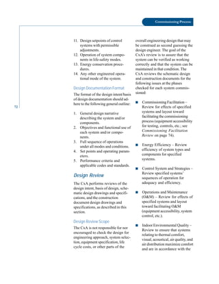 72
Commissioning Process
11. Design setpoints of control
systems with permissible
adjustments.
12. Operation of system compo
nents in life-safety modes.
13. Energy conservation proce
dures.
14. Any other engineered opera
tional mode of the system.
Design Documentation Format
The format of the design intent/basis
of design documentation should ad
here to the following general outline:
1. General design narrative
describing the system and/or
components.
2. Objectives and functional use of
each system and/or compo
nents.
3. Full sequence of operations
under all modes and conditions.
4. Set points and operating param
eters.
5. Performance criteria and
applicable codes and standards.
Design Review
The CxA performs reviews of the
design intent, basis of design, sche
matic design drawings and specifi
cations, and the construction
document design drawings and
specifications, as described in this
section.
Design Review Scope
The CxA is not responsible for nor
encouraged to check the design for
engineering approach, system selec
tion, equipment specification, life
cycle costs, or other parts of the
overall engineering design that may
be construed as second guessing the
design engineer. The goal of the
CxA’s review is to assure that the
system can be verified as working
correctly and that the system can be
maintained in that condition. The
CxA reviews the schematic design
and construction documents for the
following issues at the phases
checked for each system commis
sioned:
■ Commissioning Facilitation –
Review for effects of specified
systems and layout toward
facilitating the commissioning
process (equipment accessibility
for testing, controls, etc.; see
Commissioning Facilitation
Review on page 74).
■ Energy Efficiency – Review
efficiency of system types and
components for specified
systems.
■ Control System and Strategies –
Review specified systems’
sequences of operation for
adequacy and efficiency.
■ Operations and Maintenance
(O&M) – Review for effects of
specified systems and layout
toward facilitating O&M
(equipment accessibility, system
control, etc.).
■ Indoor Environmental Quality –
Review to ensure that systems
relating to thermal comfort,
visual, acoustical, air quality, and
air distribution maximize comfort
and are in accordance with the
 