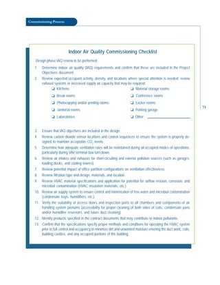 Commissioning Process
Indoor Air Quality Commissioning Checklist
Design phase IAQ review to be performed:
1. Determine indoor air quality (IAQ) requirements and confirm that these are included in the Project
Objectives document.
2. Review expected occupant activity, density, and locations where special attention is needed; review
exhaust systems or increased supply air capacity that may be required:
3. Ensure that IAQ objectives are included in the design.
4. Review carbon dioxide sensor locations and control sequences to ensure the system is properly de-
signed to maintain acceptable CO2
levels.
5. Determine how adequate ventilation rates will be maintained during all occupied modes of operations,
particularly during VAV terminal box turn-down.
6. Review air intakes and exhausts for short-circuiting and exterior pollution sources (such as garages,
loading docks, and cooling towers).
7. Review potential impact of office partition configurations on ventilation effectiveness.
8. Review filtration type and design, materials, and location.
9. Review HVAC material specifications and application for potential for airflow erosion, corrosion, and
microbial contamination (HVAC insulation materials, etc.).
10. Review air supply system to ensure control and minimization of free water and microbial contamination
(condensate trays, humidifiers, etc.).
11. Verify the suitability of access doors and inspection ports to all chambers and components of air
handling system plenums (accessibility for proper cleaning of both sides of coils, condensate pans
and/or humidifier reservoirs, and future duct cleaning).
12. Identify products specified in the contract documents that may contribute to indoor pollutants.
13. Confirm that the specifications specify proper methods and conditions for operating the HVAC system
prior to full control and occupancy to minimize dirt and unwanted moisture entering the duct work, coils,
building cavities, and any occupied portions of the building.
❏ Kitchens
❏ Break rooms
❏ Photocopying and/or printing rooms
❏ Janitorial rooms
❏ Laboratories
❏ Material storage rooms
❏ Conference rooms
❏ Locker rooms
❏ Parking garage
❏ Other:
73
 