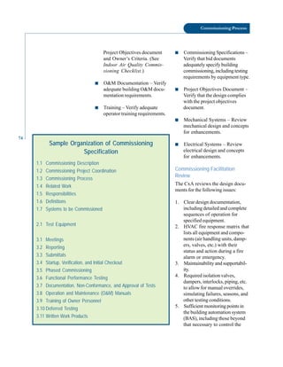 74
Commissioning Process
Project Objectives document
and Owner’s Criteria. (See
Indoor Air Quality Commis-
sioning Checklist.)
■ O&M Documentation – Verify
adequate building O&M docu-
mentation requirements.
■ Training – Verify adequate
operator training requirements.
■ Commissioning Specifications –
Verify that bid documents
adequately specify building
commissioning, including testing
requirements by equipment type.
■ Project Objectives Document –
Verify that the design complies
with the project objectives
document.
■ Mechanical Systems – Review
mechanical design and concepts
for enhancements.
Sample Organization of Commissioning
Specification
1.1 Commissioning Description
1.2 Commissioning Project Coordination
1.3 Commissioning Process
1.4 Related Work
1.5 Responsibilities
1.6 Definitions
1.7 Systems to be Commissioned
2.1 Test Equipment
3.1 Meetings
3.2 Reporting
3.3 Submittals
3.4 Startup, Verification, and Initial Checkout
3.5 Phased Commissioning
3.6 Functional Performance Testing
3.7 Documentation, Non-Conformance, and Approval of Tests
3.8 Operation and Maintenance (O&M) Manuals
3.9 Training of Owner Personnel
3.10 Deferred Testing
3.11 Written Work Products
■ Electrical Systems – Review
electrical design and concepts
for enhancements.
Commissioning Facilitation
Review
The CxA reviews the design docu
ments for the following issues:
1. Clear design documentation,
including detailed and complete
sequences of operation for
specified equipment.
2. HVAC fire response matrix that
lists all equipment and compo
nents (air handling units, damp
ers, valves, etc.) with their
status and action during a fire
alarm or emergency.
3. Maintainability and supportabil
ity.
4. Required isolation valves,
dampers, interlocks, piping, etc.
to allow for manual overrides,
simulating failures, seasons, and
other testing conditions.
5. Sufficient monitoring points in
the building automation system
(BAS), including those beyond
that necessary to control the
 
