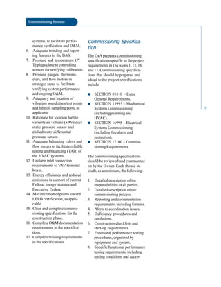 Commissioning Process
systems, to facilitate perfor
mance verification and O&M.
6. Adequate trending and report
ing features in the BAS.
7. Pressure and temperature (P/
T) plugs close to controlling
sensors for verifying calibration.
8. Pressure gauges, thermom
eters, and flow meters in
strategic areas to facilitate
verifying system performance
and ongoing O&M.
9. Adequacy and location of
vibration sound discs/test points
and lube oil sampling ports, as
applicable.
10. Rationale for location for the
variable air volume (VAV) duct
static pressure sensor and
chilled water differential
pressure sensor.
11. Adequate balancing valves and
flow meters to facilitate reliable
testing and balancing (TAB) of
the HVAC systems.
12. Uniform inlet connection
requirements to VAV terminal
boxes.
13. Energy efficiency and reduced
emissions in support of current
Federal energy statutes and
Executive Orders.
14. Maximization of points toward
LEED certification, as appli
cable.
15. Clear and complete commis
sioning specifications for the
construction phase.
16. Complete O&M documentation
requirements in the specifica
tions.
17. Complete training requirements
in the specifications.
Commissioning Specifica
tion
The CxA prepares commissioning
specifications specific to the project
requirements in Divisions 1, 15, 16,
and 17. Commissioning specifica
tions that should be prepared and
added to the project specifications
include:
■ SECTION 01810 – Extra
General Requirements.
■ SECTION 15995 – Mechanical
Systems Commissioning
(includingplumbingand
HVAC).
■ SECTION 16995 – Electrical
Systems Commissioning
(including fire alarm and
protection).
■ SECTION 17100 – Commis
sioning Requirements.
The commissioning specifications
should be reviewed and commented
on by the Owner. Each should in
clude, as a minimum, the following:
1. Detailed description of the
responsibilities of all parties.
2. Detailed description of the
commissioning process.
3. Reporting and documentation
requirements, including formats.
4. Alerts to coordination issues.
5. Deficiency procedures and
resolutions.
6. Construction checklists and
start-up requirements.
7. Functional performance testing
procedures, organized by
equipment and system.
8. Specific functional performance
testing requirements, including
testing conditions and accep
75
 