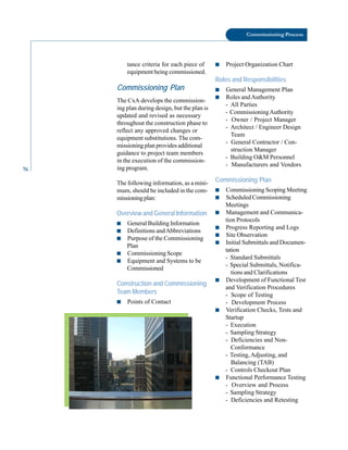 76
Commissioning Process
tance criteria for each piece of
equipment being commissioned.
Commissioning Plan
The CxA develops the commission
ing plan during design, but the plan is
updated and revised as necessary
throughout the construction phase to
reflect any approved changes or
equipment substitutions. The com
missioning plan provides additional
guidance to project team members
in the execution of the commission
ing program.
The following information, as a mini
mum, should be included in the com
missioningplan:
Overview and General Information
■ General Building Information
■ Definitions andAbbreviations
■ Purpose of the Commissioning
Plan
■ Commissioning Scope
■ Equipment and Systems to be
Commissioned
Construction and Commissioning
Team Members
■ Points of Contact
■ Project Organization Chart
Roles and Responsibilities
■ General Management Plan
■ Roles andAuthority
- All Parties
- CommissioningAuthority
- Owner / Project Manager
- Architect / Engineer Design
Team
- General Contractor / Con
struction Manager
- Building O&M Personnel
- Manufacturers and Vendors
Commissioning Plan
■ Commissioning Scoping Meeting
■ Scheduled Commissioning
Meetings
■ Management and Communica
tion Protocols
■ Progress Reporting and Logs
■ Site Observation
■ Initial Submittals and Documen
tation
- Standard Submittals
- Special Submittals, Notifica
tions and Clarifications
■ Development of Functional Test
and Verification Procedures
- Scope of Testing
- Development Process
■ Verification Checks, Tests and
Startup
- Execution
- Sampling Strategy
- Deficiencies and Non-
Conformance
- Testing,Adjusting, and
Balancing (TAB)
- Controls Checkout Plan
■ Functional Performance Testing
- Overview and Process
- Sampling Strategy
- Deficiencies and Retesting
 