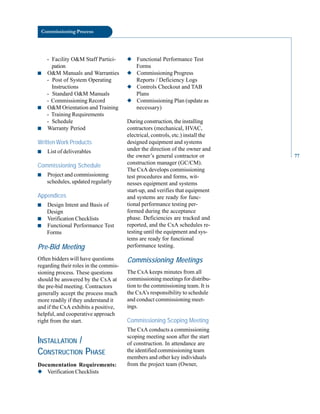 Commissioning Process
- Facility O&M Staff Partici
pation
■ O&M Manuals and Warranties
- Post of System Operating
Instructions
- Standard O&M Manuals
- Commissioning Record
■ O&M Orientation and Training
- Training Requirements
- Schedule
■ Warranty Period
Written Work Products
■ List of deliverables
Commissioning Schedule
■ Project and commissioning
schedules, updated regularly
Appendices
■ Design Intent and Basis of
Design
■ Verification Checklists
■ Functional Performance Test
Forms
Pre-Bid Meeting
Often bidders will have questions
regarding their roles in the commis
sioning process. These questions
should be answered by the CxA at
the pre-bid meeting. Contractors
generally accept the process much
more readily if they understand it
and if the CxA exhibits a positive,
helpful, and cooperative approach
right from the start.
INSTALLATION /
CONSTRUCTION PHASE
Documentation Requirements:
◆ Verification Checklists
◆ Functional Performance Test
Forms
◆ Commissioning Progress
Reports / Deficiency Logs
◆ Controls Checkout and TAB
Plans
◆ Commissioning Plan (update as
necessary)
During construction, the installing
contractors (mechanical, HVAC,
electrical, controls, etc.) install the
designed equipment and systems
under the direction of the owner and
the owner’s general contractor or
construction manager (GC/CM).
The CxA develops commissioning
test procedures and forms, wit
nesses equipment and systems
start-up, and verifies that equipment
and systems are ready for func
tional performance testing per
formed during the acceptance
phase. Deficiencies are tracked and
reported, and the CxA schedules re
testing until the equipment and sys
tems are ready for functional
performance testing.
Commissioning Meetings
The CxA keeps minutes from all
commissioning meetings for distribu
tion to the commissioning team. It is
the CxA’s responsibility to schedule
and conduct commissioning meet
ings.
Commissioning Scoping Meeting
The CxA conducts a commissioning
scoping meeting soon after the start
of construction. In attendance are
the identified commissioning team
members and other key individuals
from the project team (Owner,
77
 