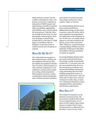 6
Introduction
ability between systems; tests the
condition and operation of key com
ponents; ensures the completeness
and quality of O&M manuals and
skills training; is mindful of maintain
ability, accessibility, supportability,
and reliability issues; and documents
the entire process. Typically, these
are not high priority issues in a stan
dard quality control program. How
ever, by design, commissioning
includes these so that there is a high
degree of confidence that the
building’s systems have been in
stalled correctly and will operate as
required.
WHEN DO WE DO IT?
The widely held misconception is
that commissioning is checking off
the installation and start-up menu
provided by the equipment manufac
turer. In reality, commissioning is re
sults-oriented, comprehensive, and
emphasizes communication, inspec
tion, testing, and documentation.
When properly executed, commis
sioning begins with pre-design plan
ning, continues into post-occupancy,
and is heavily involved in the plan
ning, design, construction, and ac
ceptance stages in between.
In existing buildings that have never
been commissioned before,
retrocommissioning can take place
at anytime, unless the facility and/or
major equipment are programmed
for replacement in the immediate fu
ture. In that case, it is usually advan
tageous to wait and commission the
facility as part of the construction
effort. Otherwise, commissioning an
existing building will likely uncover a
multitude of deficiencies that affect
the building’s efficiency and ability
to operate as required.
In existing buildings that have been
previously commissioned, recom
missioning is usually recommended
at about the 3-5 year point since the
previous commissioning. However,
the most proactive programs com
mission their buildings continuously,
using and trending data from their
building management systems, in
stalled meters and sensors, and even
utility data. In these cases, commis
sioning never really stops, as analy
sis is conducted continually to detect
impending failures, abnormalities,
and efficiency opportunities.
WHO DOES IT?
The Federal Government is in the
forefront of commissioning. The
Government’s landlord, the General
ServicesAdministration, now re
quires all GSA capital improvement
projects to employ Total Commis
sioning practices as addressed in its
Building Commissioning Guide.
 