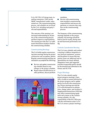 78
Commissioning Process
CxA, GC/CM, A/E design team, in
stalling contractors, TAB, facility
O&M, manufacturer/vendor repre
sentatives). The commissioning plan,
process, and schedule are reviewed
by the CxA, including each party’s
role and responsibilities.
The outcome of the meeting is an
increased understanding by all par
ties of the commissioning process
and their respective responsibilities.
The meeting provides the CxA addi
tional information needed to finalize
the commissioning schedule.
Commissioning Meetings
The CxA holds regular commission
ing team meetings during the project
construction and acceptance phases.
Regular commissioning meetings are
intended to accomplish the following:
■ Review and update commission
ing schedule based on any
changes to the project schedule.
■ Report observed deficiencies or
other problems, discuss problem
resolution.
■ Review with commissioning
team members commissioning
responsibilities and answer any
questions or concerns they may
have on the commissioning
process.
The frequency of the commissioning
meetings depends on the project
schedule, but meetings should be
held at least bi-weekly during start
up and functional performance test
ing.
Controls Coordination Meeting
The CxA may schedule and conduct
a meeting to address integration is
sues between equipment, systems,
and disciplines to ensure that inte
gration issues are addressed and re
sponsibilities are clearly defined.
Integration issues and suggested
remedies/responsible parties should
be documented and submitted to the
Owner and GC/CM.
Project Meetings
The CxA also attends regular
project progress meetings, if pos
sible, in order to remain informed on
the project progress and to update
parties involved in the commission
ing. Project meetings provide the
CxA with information on substitu
tions, change orders, and Architect’s
Supplemental Instructions (ASI) that
may affect commissioning equip
ment and systems or the commis
sioning schedule. (It is the
responsibility of the GC/CM to pro
vide this information to the CxA if
the CxA misses a project meeting.)
 