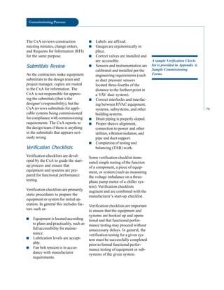 Commissioning Process
The CxA reviews construction
meeting minutes, change orders,
and Requests for Information (RFI)
for the same purpose.
Submittals Review
As the contractors make equipment
submittals to the design team and
project manager, copies are routed
to the CxA for information. The
CxA is not responsible for approv
ing the submittals (that is the
designer’s responsibility), but the
CxA reviews submittals for appli
cable systems being commissioned
for compliance with commissioning
requirements. The CxA reports to
the design team if there is anything
in the submittals that appears seri
ously wrong.
Verification Checklists
Verification checklists are devel
oped by the CxA to guide the start
up process and ensure that
equipment and systems are pre
pared for functional performance
testing.
Verification checklists are primarily
static procedures to prepare the
equipment or system for initial op
eration. In general this includes fac
tors such as:
■ Equipment is located according
to plans and practicality, such as
full accessibility for mainte
nance.
■ Lubrication levels are accept
able.
■ Fan belt tension is in accor
dance with manufacturer
requirements.
■ Labels are affixed.
■ Gauges are ergonomically in
place.
■ Correct valves are installed and
are accessible.
■ Sensors and instrumentation are
calibrated and installed per the
engineering requirements (such
as duct pressure sensors
located three-fourths of the
distance to the furthest point in
a VAV duct system).
■ Correct interlocks and interfac
ing between HVAC equipment,
systems, subsystems, and other
building systems.
■ Drain piping is properly sloped.
■ Proper sheave alignment,
connection to power and other
utilities, vibration isolation, and
pipe and duct support.
■ Completion of testing and
balancing (TAB) work.
Some verification checklist items
entail simple testing of the function
of a component, a piece of equip
ment, or system (such as measuring
the voltage imbalance on a three-
phase pump motor of a chiller sys
tem). Verification checklists
augment and are combined with the
manufacturer’s start-up checklist.
Verification checklists are important
to ensure that the equipment and
systems are hooked up and opera
tional and that functional perfor
mance testing may proceed without
unnecessary delays. In general, the
verification testing for a given sys
tem must be successfully completed
prior to formal functional perfor
mance testing of equipment or sub
systems of the given system.
A sample Verification Check
list is provided in Appendix A,
Sample Commissioning
Forms.
79
 