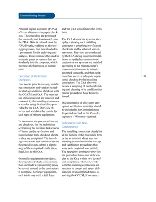 Commissioning Process
Personal digital assistants (PDAs)
offer an alternative to paper check
lists. The checklists are produced
electronically and downloaded onto
the PDA. Data is entered onto the
PDA directly, real time as the test
ing progresses, then downloaded in
a permanent file for archiving and
analysis. This eliminates the need to
maintain paper or reenter data re
dundantly into the computer, which
increases the likelihood of human
error.
Execution of Verification
Checklists
Four weeks prior to start-up, install
ing contractors and vendors sched
ule start-up and initial checkout with
the GC/CM and CxA. The start-up
and initial checkout are directed and
executed by the installing contractor
or vendor using the checklists pro
vided by the CxA. The CxA ob
serves and validates the results for
each type of primary equipment.
To document the process of startup
and checkout, the site technician
performing the line item task checks
off items on the verification and
manufacturer field checkout sheets
as they are completed. The install
ing contractors and vendors execute
the checklists and submit a signed
copy of the completed verification
checklists to the CxA.
On smaller equipment or projects,
the checklists (which contain more
than one trade’s responsibility) may
be passed around to the contractors
to complete. For larger equipment,
each trade may need a full form
and the CxA consolidates the forms
later.
The CxA documents systems start
up by reviewing each installing
contractor’s completed verification
checklists and by selected site ob
servation. Site visits are conducted
by the CxA during equipment instal
lation to verify the commissioned
equipment and systems are installed
according to the manufacturer’s
recommendations and to industry
accepted standards, and that equip
ment has received adequate opera
tional checkout by the installing
contractors. The CxA also wit
nesses a sampling of ductwork test
ing and cleaning to be confident that
proper procedures have been fol
lowed.
Documentation of all system start
up and verification activities should
be included in the Commissioning
Report (described in the Post-Ac
ceptance / Warranty section).
Deficiencies and Non-
Conformance
The installing contractors clearly list
at the bottom of the procedure form
or on an attached sheet any out
standing items of the initial start-up
and verification procedures that
were not completed successfully.
The respective contractor provides
the procedure forms and deficien
cies to the CxA within two days of
test completion. The CxA works
with the installing contractors and
vendors to correct and retest defi
ciencies or uncompleted items, in
volving the GC/CM, if necessary.
81
 