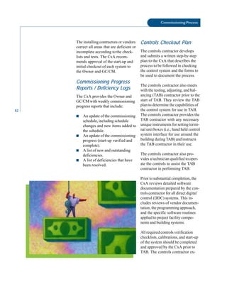 82
Commissioning Process
The installing contractors or vendors
correct all areas that are deficient or
incomplete according to the check
lists and tests. The CxA recom
mends approval of the start-up and
initial checkout of each system to
the Owner and GC/CM.
Commissioning Progress
Reports / Deficiency Logs
The CxA provides the Owner and
GC/CM with weekly commissioning
progress reports that include:
■ An update of the commissioning
schedule, including schedule
changes and new items added to
the schedule.
■ An update of the commissioning
progress (start-up verified and
complete).
■ A list of new and outstanding
deficiencies.
■ A list of deficiencies that have
been resolved.
Controls Checkout Plan
The controls contractor develops
and submits a written step-by-step
plan to the CxA that describes the
process to be followed in checking
the control system and the forms to
be used to document the process.
The controls contractor also meets
with the testing, adjusting, and bal
ancing (TAB) contractor prior to the
start of TAB. They review the TAB
plan to determine the capabilities of
the control system for use in TAB.
The controls contractor provides the
TAB contractor with any necessary
unique instruments for setting termi
nal unit boxes (i.e., hand held control
system interface for use around the
building during TAB) and instructs
the TAB contractor in their use.
The controls contractor also pro
vides a technician qualified to oper
ate the controls to assist the TAB
contractor in performing TAB.
Prior to substantial completion, the
CxA reviews detailed software
documentation prepared by the con
trols contractor for all direct digital
control (DDC) systems. This in
cludes reviews of vendor documen
tation, the programming approach,
and the specific software routines
applied to project facility compo
nents and building systems.
All required controls verification
checklists, calibrations, and start-up
of the system should be completed
and approved by the CxA prior to
TAB. The controls contractor ex
 