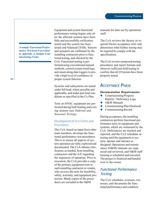 84
Commissioning Process
A sample Functional Perfor
mance Test form is provided
in Appendix A, Sample Com
missioning Forms.
Equipment and system functional
performance testing begins only af
ter the affected systems have been
fully and successfully verification
tested and the system has been
tested and balanced (TAB). Sensors
and actuators are calibrated by the
installing contractors prior to func
tional testing, and checked by the
CxA. Functional testing is per
formed using conventional manual
methods, control system trend logs,
and stand-along data loggers to pro
vide a high level of confidence in
proper system function.
Systems and subsystems are tested
under full load, where possible and
applicable, and under part load con
ditions as specified in the Cx Plan.
Tests on HVAC equipment are per
formed during both heating and cool
ing seasons (see Deferred and
Seasonal Testing).
Development of Test Forms and
Procedures
The CxA, based on input from other
team members, develops the func
tional performance test procedures.
Thisis to ensure all aspects of sys
tem operation are fully explored and
documented. The CxA obtains clari
fication, as needed, from installing
contractors and the A/E regarding
the sequences of operation. Prior to
execution, the CxA provides a copy
of the primary equipment tests to
each installing contractor or vendor,
who reviews the tests for feasibility,
safety, warranty, and equipment pro
tection. Blank copies of the proce
dures are included in the O&M
manuals for later use by operations
staff.
The CxA reviews the factory or re
quired Owner acceptance tests and
determines what further testing may
be required to comply with the
specifications.
The CxA reviews proposed testing
procedures and report formats and
observes sufficient field testing to
confirm that all I/O points have been
properly tested.
ACCEPTANCE PHASE
Documentation Requirements:
◆ Commissioning Progress
Reports / Deficiency Logs
◆ O&M Manuals
◆ Commissioning Plan (finalized)
◆ Commissioning Record
During acceptance, the installing
contractors perform functional per
formance tests on equipment and
systems, which are witnessed by the
CxA. Deficiencies are tracked and
reported, and the CxA schedules re
testing until the equipment or sys
tems operate and interact as
designed. Operations and mainte
nance (O&M) manuals are orga
nized and reviewed, and O&M staff
training is scheduled and executed.
The project is finalized and handed
over to the owner.
Functional Performance
Testing
The CxA schedules, oversees, wit
nesses, and documents the func
tional performance and condition
 