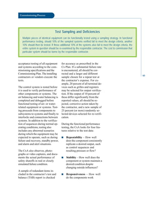 Commissioning Process
acceptance testing of all equipment
and systems according to the com-
missioning specifications and the
Commissioning Plan. The installing
contractors or vendors execute the
for accuracy as prescribed in the
Cx Plan. If a substantial failure rate
is encountered, all should be cor-
rected and a larger and different
sample chosen for a repeat test at
Test Sampling and Deficiencies
Multiple pieces of identical equipment can be functionally tested using a sampling strategy. In functional
performance testing, should 10% of the sampled systems verified fail to meet the design criteria, another
10% should then be tested. If those additional 10% of the systems also fail to meet the design criteria, the
entire system in question should be re-examined by the responsible contractor. The cost to commission that
particular system should be borne by the responsible contractor.
tests.
The control system is tested before
it is used to verify performance of
other components or systems. The
air balancing and water balancing is
completed and debugged before
functional testing of air- or water-
related equipment or systems. Test
ing proceeds from components to
subsystems to systems and finally to
interlocks and connections between
systems. In addition to the verifica
tion of sequences during normal op
erating conditions, testing also
includes any abnormal scenarios
during which the equipment may be
expected to operate, such as during
failure and recovery, standby power,
and alarm and alert situations.
The CxA also observes, photo
graphs or video captures, and docu
ments the actual performance of
safety shutoffs in real or closely
simulated failure condition.
A sample of redundant items in
cluded in the contractor’s test and
balance (TAB) report is checked
the contractor’s expense. For ex
ample, 20 percent of all terminal de
vices such as grilles and registers
may be selected for output verifica
tion. If the output of 10 percent of
these differ significantly from the
reported values, all should be re
jected, corrective action taken by
the contractor, and a new sample of
25 percent (or more) randomly se
lected devices selected for re-verifi
cation.
During the functional performance
testing, the CxA looks for four fea
tures relative to the test data:
■ Repeatability – How well
does the component consistently
replicate a desired output, such
as control sequences and
resulting pressure or flow?
■ Stability – How well does the
component or system maintain a
desired condition despite
changing outside influences?
■ Responsiveness – How well
do the components work
85
 