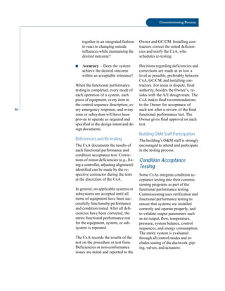 86
Commissioning Process
together in an integrated fashion
to react to changing outside
influences while maintaining the
desired outcome?
■ Accuracy – Does the system
achieve the desired outcome
within an acceptable tolerance?
When the functional performance
testing is completed, every mode of
each operation of a system, each
piece of equipment, every item in
the control sequence description, ev
ery emergency response, and every
zone or subsystem will have been
proven to operate as required and
specified in the design intent and de
sign documents.
Deficiencies and Re-testing
The CxA documents the results of
each functional performance and
condition acceptance test. Correc
tions of minor deficiencies (e.g., fix
ing a controller, adjusting alignment)
identified can be made by the re
spective contractor during the tests
at the discretion of the CxA.
In general, no applicable systems or
subsystems are accepted until all
items of equipment have been suc
cessfully functionally performance
and condition tested. After all defi
ciencies have been corrected, the
entire functional performance test
for the equipment, system, or sub
system is repeated.
The CxA records the results of the
test on the procedure or test form.
Deficiencies or non-conformance
issues are noted and reported to the
Owner and GC/CM. Installing con
tractors correct the noted deficien
cies and notify the CxA, who
schedules re-testing.
Decisions regarding deficiencies and
corrections are made at as low a
level as possible, preferably between
CxA, GC/CM, and installing con
tractors. For areas in dispute, final
authority, besides the Owner’s, re
sides with the A/E design team. The
CxA makes final recommendations
to the Owner for acceptance of
each test after a review of the final
functional performance test. The
Owner gives final approval on each
test.
Building O&M Staff Participation
The building’s O&M staff is strongly
encouraged to attend and participate
in the testing process.
Condition Acceptance
Testing
Some CxAs integrate condition ac
ceptance testing into their commis
sioning programs as part of the
functional performance testing.
Commissioning uses verification and
functional performance testing to
ensure that systems are installed
correctly and operate properly, and
to validate output parameters such
as air output, flow, temperature,
pressure, system balance, control
sequences, and energy consumption.
The entire system is evaluated
through all control modes and in
cludes testing of the ductwork, pip
ing, valves, and actuators.
 