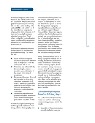 Commissioning Process
Commissioning does not evaluate,
however, the actual condition of
the equipment. Whereas functional
performance testing will normally
tell you that a fan is pushing out a
certain CFM, it will not tell you if
the fan and driver are properly
aligned, if the fan is balanced, or if
there are loose, high resistance
electrical connections. This is
where a reliability centered mainte
nance-based condition acceptance
element to the commissioning pro
gram comes in.
Condition acceptance testing may
be integrated with the functional
performance testing. The results
are that:
■ Latent manufacturing and
installation defects are detected
early in the process while the
contractor is still on site.
■ Warranties are enforceable by
documenting the precise
condition and performance of
the system at the time of
acceptance.
■ Because problems are detected
and corrected at the system,
rather than component level,
synergy is assured, resulting in
greater system reliability, fewer
recurring problems after
acceptance, and reduced life
cycle costs.
■ The baseline documentation
generated becomes the founda
tion of the maintenance pro
gram for the life of the facility.
Condition acceptance testing uses
technology such as vibration moni
toring, infrared thermography, insu
lation resistance testing, motor cur
rent analysis, ultrasound, and oil
analysis (as appropriate). It evalu
ates the installed system to ensure
that the equipment is properly
aligned and balanced; that the cor
rect lubricants are provided, are
clean, and have the correct required
additives; that electrical connections
are tight and proper; that motors are
free of internal defects and are
phase balanced and have insulation
resistance within specific toler
ances; that the equipment has no in
ternal damage from the factory,
from handling and transport, or from
the installation; or that the installa
tion meets ISO quality standards.
Rarely are these factors looked at
during “equipment start up” and in
evitably, they become problematic
for the maintenance staff the day
after the warranty expires. Condi
tion acceptance testing provides a
baseline for each unit of equipment
against which future data from con
dition monitoring can be compared,
trended, and an alert made before
equipment failure. Necessary re
pairs, then, can be scheduled at an
opportune, non-critical time after
parts and materials have been or
dered and received and labor has
been scheduled.
Commissioning Progress
Reports / Deficiency Logs
The CxA continues to provide the
Owner and GC/CM with weekly
commissioning progress reports that
include:
■ An update of the commissioning
schedule, including requested
87
 