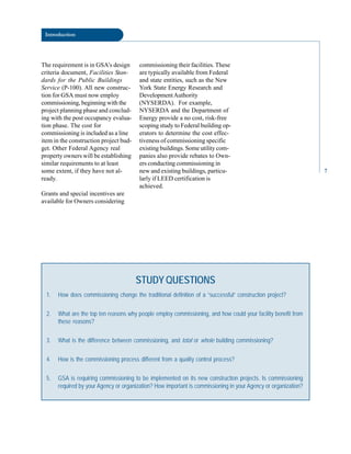 Introduction
The requirement is in GSA’s design
criteria document, Facilities Stan
dards for the Public Buildings
Service (P-100). All new construc
tion for GSA must now employ
commissioning, beginning with the
project planning phase and conclud
ing with the post occupancy evalua
tion phase. The cost for
commissioning is included as a line
item in the construction project bud
get. Other Federal Agency real
property owners will be establishing
similar requirements to at least
some extent, if they have not al
ready.
Grants and special incentives are
available for Owners considering
commissioning their facilities. These
are typically available from Federal
and state entities, such as the New
York State Energy Research and
DevelopmentAuthority
(NYSERDA). For example,
NYSERDA and the Department of
Energy provide a no cost, risk-free
scoping study to Federal building op
erators to determine the cost effec
tiveness of commissioning specific
existing buildings. Some utility com
panies also provide rebates to Own
ers conducting commissioning in
new and existing buildings, particu
larly if LEED certification is
achieved.
STUDY QUESTIONS
1. How does commissioning change the traditional definition of a “successful” construction project?
2. What are the top ten reasons why people employ commissioning, and how could your facility benefit from
these reasons?
3. What is the difference between commissioning, and total or whole building commissioning?
4. How is the commissioning process different from a quality control process?
5. GSA is requiring commissioning to be implemented on its new construction projects. Is commissioning
required by your Agency or organization? How important is commissioning in your Agency or organization?
7
 