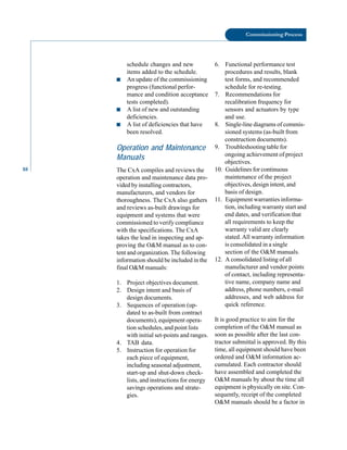 88
Commissioning Process
schedule changes and new 6. Functional performance test
items added to the schedule. procedures and results, blank
■ An update of the commissioning test forms, and recommended
progress (functional perfor- schedule for re-testing.
mance and condition acceptance 7. Recommendations for
tests completed). recalibration frequency for
■ A list of new and outstanding sensors and actuators by type
deficiencies. and use.
■ A list of deficiencies that have 8. Single-line diagrams of commis
been resolved. sioned systems (as-built from
construction documents).
Operation and Maintenance 9. Troubleshooting table for
Manuals ongoing achievement of project
objectives.
The CxA compiles and reviews the 10. Guidelines for continuous
operation and maintenance data pro- maintenance of the project
vided by installing contractors, objectives, design intent, and
manufacturers, and vendors for basis of design.
thoroughness. The CxA also gathers 11. Equipment warranties informa
and reviews as-built drawings for tion, including warranty start and
equipment and systems that were end dates, and verification that
commissioned to verify compliance all requirements to keep the
with the specifications. The CxA warranty valid are clearly
takes the lead in inspecting and ap- stated. All warranty information
proving the O&M manual as to con- is consolidated in a single
tent and organization. The following section of the O&M manuals.
information should be included in the 12. A consolidated listing of all
final O&M manuals: manufacturer and vendor points
of contact, including representa
1. Project objectives document. tive name, company name and
2. Design intent and basis of address, phone numbers, e-mail
design documents. addresses, and web address for
3. Sequences of operation (up- quick reference.
dated to as-built from contract
documents), equipment opera- It is good practice to aim for the
tion schedules, and point lists completion of the O&M manual as
with initial set-points and ranges. soon as possible after the last con
4. TAB data. tractor submittal is approved. By this
5. Instruction for operation for time, all equipment should have been
each piece of equipment, ordered and O&M information ac
including seasonal adjustment, cumulated. Each contractor should
start-up and shut-down check- have assembled and completed the
lists, and instructions for energy O&M manuals by about the time all
savings operations and strate- equipment is physically on site. Con
gies. sequently, receipt of the completed
O&M manuals should be a factor in
 