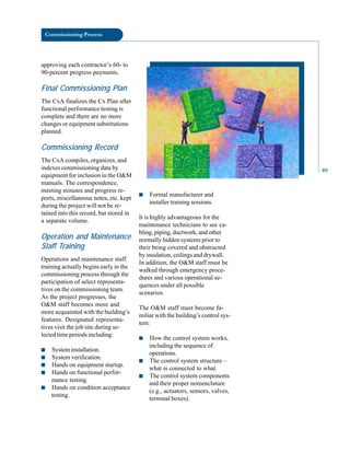 Commissioning Process
approving each contractor’s 60- to
90-percent progress payments.
Final Commissioning Plan
The CxA finalizes the Cx Plan after
functional performance testing is
complete and there are no more
changes or equipment substitutions
planned.
Commissioning Record
The CxA compiles, organizes, and
indexes commissioning data by
equipment for inclusion in the O&M
manuals. The correspondence,
meeting minutes and progress re
ports, miscellaneous notes, etc. kept
during the project will not be re
tained into this record, but stored in
a separate volume.
Operation and Maintenance
Staff Training
Operations and maintenance staff
training actually begins early in the
commissioning process through the
participation of select representa
tives on the commissioning team.
As the project progresses, the
O&M staff becomes more and
more acquainted with the building’s
features. Designated representa
tives visit the job site during se
lected time periods including:
■ System installation.
■ System verification.
■ Hands on equipment startup.
■ Hands on functional perfor
mance testing.
■ Hands on condition acceptance
testing.
■ Formal manufacturer and
installer training sessions.
It is highly advantageous for the
maintenance technicians to see ca
bling, piping, ductwork, and other
normally hidden systems prior to
their being covered and obstructed
by insulation, ceilings and drywall.
In addition, the O&M staff must be
walked through emergency proce
dures and various operational se
quences under all possible
scenarios.
The O&M staff must become fa
miliar with the building’s control sys
tem:
■ How the control system works,
including the sequence of
operations.
■ The control system structure –
what is connected to what.
■ The control system components
and their proper nomenclature
(e.g., actuators, sensors, valves,
terminal boxes).
89
 