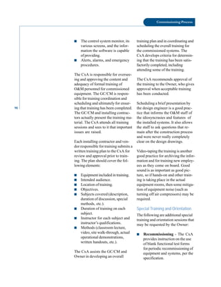 90
Commissioning Process
■ The control system monitor, its
various screens, and the infor
mation the software is capable
of providing.
■ Alerts, alarms, and emergency
procedures.
The CxA is responsible for oversee
ing and approving the content and
adequacy of formal training of
O&M personnel for commissioned
equipment. The GC/CM is respon
sible for training coordination and
scheduling and ultimately for ensur
ing that training has been completed.
The GC/CM and installing contrac
tors actually present the training ma
terial. The CxA attends all training
sessions and sees to it that important
issues are raised.
Each installing contractor and ven
dor responsible for training submits a
written training plan to the CxA for
review and approval prior to train
ing. The plan should cover the fol
lowing elements:
■ Equipment included in training.
■ Intended audience.
■ Location of training.
■ Objectives.
■ Subjects covered (description,
duration of discussion, special
methods, etc.).
■ Duration of training on each
subject.
■ Instructor for each subject and
instructor’s qualifications.
■ Methods (classroom lecture,
video, site walk-through, actual
operational demonstrations,
written handouts, etc.).
The CxA assists the GC/CM and
Owner in developing an overall
training plan and in coordinating and
scheduling the overall training for
the commissioned systems. The
CxA develops criteria for determin
ing that the training has been satis
factorily completed, including
attending some of the training.
The CxA recommends approval of
the training to the Owner, who gives
approval when acceptable training
has been conducted.
Scheduling a brief presentation by
the design engineer is a good prac
tice that informs the O&M staff of
the idiosyncrasies and features of
the installed systems. It also allows
the staff to ask questions that re
main after the construction process
and were never really completely
clear on the design drawings.
Video-taping the training is another
good practice for archiving the infor
mation and for training new employ
ees as they come on board. Good
sound is as important as good pic
ture, so if hands-on and other train
ing is taking place in the actual
equipment rooms, then some mitiga
tion of equipment noise (such as
turning off air compressors) may be
required.
Special Training and Orientation
The following are additional special
training and orientation sessions that
may be requested by the Owner:
■ Recommissioning - The CxA
provides instruction on the use
of blank functional test forms
for periodic recommissioning of
equipment and systems, per the
specification.
 