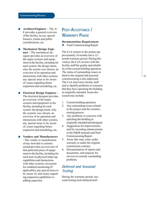 Commissioning Process
■ Architect/Engineer - The A/
E provides a general overview
of the facility, its use, special
features, tenant and public
considerations, etc.
■ Mechanical Design Engi
neer - The mechanical de
signer provides an overview of
the major systems and equip
ment in the facility, including for
each system: the design intent,
why the system was chosen, an
overview of its operation and
interactions with other systems,
any special areas to be aware
of, issues regarding future
expansion and remodeling, etc.
■ Electrical Design Engineer
The electrical designer provides
an overview of the major
systems and equipment in the
facility, including for each
system: the design intent, why
the systems was chosen, an
overview of its operation and
interactions with other systems,
any special areas to be aware
of, issues regarding future
expansion and remodeling, etc.
■ Vendors and Manufacturers
- The vendor or manufacturer
of any item that is commis
sioned provides an overview of
that particular piece of equip
ment in the facility, including for
each item its physical make-up,
capabilities and interactions
with other systems, test points
for condition monitoring (if
applicable), any special areas to
be aware of, and issues regard
ing expansion capabilities or
adding capacities.
POST-ACCEPTANCE /
WARRANTY PHASE
Documentation Requirement:
◆ Final Commissioning Report
The CxA returns to the project ap
proximately 10 months into a 12
month warranty period. During this
visit(s), the CxA reviews with the
facility staff the quality and reliabil
ity of the current building operation.
The status of outstanding issues re
lated to the original and seasonal
commissioning is also addressed.
The CxA interviews facility staff
and to identify problems or concerns
that they have operating the building
as originally intended. Issues dis
cussed may include:
1. Current building operation.
2. Any outstanding issues related
to the project and the commis
sioning process.
3. Any problems or concerns with
operating the building as
originally intended and designed.
4. Suggestions for improvements
and for recording enhancements
in the O&M manuals and final
Commissioning Report.
5. Areas that may come under
warranty or under the original
construction contract.
6. Documentation of reports and
documents, and requests for
services to remedy outstanding
problems.
Deferred and Seasonal
Testing
During the warranty period, sea
sonal testing (tests delayed until
91
 