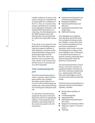 92
Commissioning Process
weather conditions are closer to the
system’s design) are scheduled and
executed under the coordination of
the CxA. Tests are executed, docu
mented, and deficiencies corrected
by the appropriate contractors, with
building O&M staff and the CxA
witnessing.Any final adjustments to
the O&M manuals and as-built
drawings due to the testing should
be made by the responsible contrac
tor.
If any check or test cannot be com
pleted due to the building structure,
required occupancy condition, or
other deficiency, execution of func
tional performance testing may be
delayed upon approval of the
Owner. These tests will be con
ducted as soon as possible in the
same manner as the seasonal tests,
and the services of necessary par
ties will be negotiated.
Final Commissioning Re
port
The final commissioning report in
cludes a summary report of partici
pants and their roles, building
description, project objectives, an
overview of the commissioning and
testing scope, and a general descrip
tion of testing and verification meth
ods.
For each piece of commissioned
equipment, the report contains the
disposition of the CxA regarding the
adequacy of the equipment, docu
mentation, and training relative to
the contract documents in the fol
lowing areas:
■ Equipment meeting project and
commissioning specifications.
■ Equipment installation.
■ Functional performance and
efficiency.
■ Equipment documentation and
design intent.
■ O&M staff training.
All outstanding non-compliance
items should be specifically listed.
Also included are training records,
test schedules, construction check
lists, and recommendations for im
provement to equipment or
operations, future actions, and com
missioning process changes. Each
non-compliance issue is referenced
to the specific functional test, in
spection, trend log, and design speci
fication requirement where the
deficiency is documented.
The functional performance and ef
ficiency section for each piece of
equipment includes a brief descrip
tion of the verification method used
(e.g., manual testing, BAS trend
logs, and/or data loggers), and ob
servations and conclusions from the
testing.
The Final Commissioning Report is a
collection of project documentation.
Typically, it includes:
■ Design Intent and Basis of
Design
■ Commissioning Plan
■ Signed checklists
■ Signed functional performance
test results
■ Requests for information (RFIs)
■ Deficiency reports / Corrective
actions
■ TAB data
 