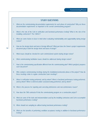 94
Commissioning Process
STUDY QUESTIONS
1. What are the commissioning documentation requirements for each phase of construction? Why are these
documentation requirements so important to the overall commissioning program?
2. What is the role of the CxA in verification and functional performance testing? What is the role of the
installing contractors? The CM/GC?
3. What are some factors to bear in mind when evaluating maintainability and supportability during design
review?
4. How are the design intent and basis of design different? What part does the Owner’s project requirements
document play in both the design intent and basis of design?
5. What issues should be checked for each commissioned system during design review?
6. What commissioning facilitation issues should be addressed during design review?
7. How is the commissioning specification different from the commissioning plan? Which party(ies) prepares
each document?
8. Who conducts commissioning meetings during the installation/construction phase of the project? How do
these meetings relate to regular construction team meetings?
9. When is verification testing performed, and by whom? When is functional performance testing performed,
and by whom? When is deferred and/or seasonal testing performed, and by whom?
10. What is the process for reporting and correcting deficiencies and non-comformance issues?
11. How does the TAB contractor fit into the commissioning program on a construction project?
12. What are some of the tools and instrumentation used by the installing contractors and CxA to accomplish
functional performance testing?
13. When should test sampling be utilized during functional performance testing?
14. What are the benefits of performing condition acceptance testing in addition to functional performance
testing?
 