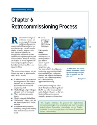 Retrocommissioning Process
Chapter 6
Chapter 6
Retrocommissioning Process
Retrocommissioning Process
R
etrocommissioning is a
systematic process for
improvingandoptimizing
building performance in
an existing building that has never
gone through any type of commis
sioning or quality assurance pro
cess. Its focus is usually on
energy-using equipment such as
mechanical equipment, lighting, and
related controls. However, building
envelope is an increasing retrocom
missioning issue, particularly in
humid areas where mold is a par
ticular problem.
The most common reasons why an
Owner may want to retrocommis
sion a facility include:
■ It addresses the gap between a
building that does not work as
intended and an already over
burdened maintenance and
engineering staff.
■ The building is not providing an
adequate work environment.
■ There are indoor air quality
issues.
■ Mold is present in the building.
■ The building’s energy costs are
too high compared with similar
facilities.
■ Equipment and systems are
sustaining damage over the long
term from the indoor environ
ment.
This chapter describes the process for implementing
retrocommissioning in new construction and major renovation
projects. Chapter 5 covers the commissioning process, Chapter 7
covers the recommissioning process, and Chapter 8 covers con-
tinuous commissioning.
■ It’s a
prerequisite
for LEED
EB (Existing
Buildings).
Like commis
sioning,
retrocommis
sioning seeks to
identify and cor
rect the root
causes of prob
lems, not the
symptoms (e.g.,
“the room is hot”). Also like com
missioning, retrocommissioning is
concerned with how equipment,
systems, and subsystems function
together, but it does not generally
take a whole-building
approach to efficiency.
Retrocommissioning does not in
clude the replacement of significant
HVAC and other system compo
nents. Rather, it focuses on the veri
fication of the proper controls
strategies, sequences of operation,
“It is far easier and less ex
pensive to maintain a build
ing that operates correctly
than to maintain one that
does not.”
Rusty Ross
95
 