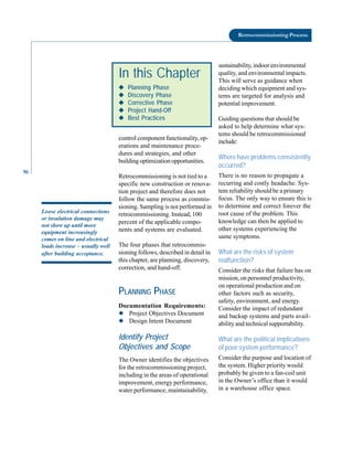 96
Retrocommissioning Process
control component functionality, op-
erations and maintenance proce-
dures and strategies, and other
buildingoptimizationopportunities.
Retrocommissioning is not tied to a
specific new construction or renova-
tion project and therefore does not
follow the same process as commis-
sioning. Sampling is not performed in
retrocommissioning. Instead, 100
percent of the applicable compo-
nents and systems are evaluated.
The four phases that retrocommis-
sioning follows, described in detail in
this chapter, are planning, discovery,
correction, and hand-off.
PLANNING PHASE
Documentation Requirements:
◆ Project Objectives Document
◆ Design Intent Document
Identify Project
Objectives and Scope
The Owner identifies the objectives
for the retrocommissioning project,
including in the areas of operational
improvement, energy performance,
water performance, maintainability,
sustainability, indoor environmental
quality, and environmental impacts.
This will serve as guidance when
deciding which equipment and sys-
tems are targeted for analysis and
potential improvement.
Guiding questions that should be
asked to help determine what sys-
tems should be retrocommissioned
include:
Where have problems consistently
occurred?
There is no reason to propagate a
recurring and costly headache. Sys-
tem reliability should be a primary
focus. The only way to ensure this is
to determine and correct forever the
root cause of the problem. This
knowledge can then be applied to
other systems experiencing the
same symptoms.
What are the risks of system
malfunction?
Consider the risks that failure has on
mission, on personnel productivity,
on operational production and on
other factors such as security,
safety, environment, and energy.
Consider the impact of redundant
and backup systems and parts avail-
ability and technical supportability.
What are the political implications
of poor system performance?
Consider the purpose and location of
the system. Higher priority would
probably be given to a fan-coil unit
in the Owner’s office than it would
in a warehouse office space.
In this Chapter
◆
◆
◆
◆
◆ Planning Phase
◆
◆
◆
◆
◆ Discovery Phase
◆
◆
◆
◆
◆ Corrective Phase
◆
◆
◆
◆
◆ Project Hand-Off
◆
◆
◆
◆
◆ Best Practices
Loose electrical connections
or insulation damage may
not show up until more
equipment increasingly
comes on line and electrical
loads increase – usually well
after building acceptance.
 