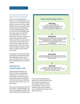Retrocommissioning Process
How will deficiencies be found
without retrocommissioning?
There are several possibilities.
However, it usually depends on how
much risk you are willing to tolerate
and how much cost you can afford.
Deficiencies can be found by doing
nothing, thereby risking failure at
any time and paying higher repair
costs when it fails and higher oper
ating and energy costs until that
time. Deficiencies can also be
found with a proactive maintenance
program that combines failure
modes and effects analysis and root
cause failure analysis with obser
vant preventive maintenance and
repair activities. They can also be
found through trend analysis of op
erations, energy, and key perfor
mance data.
So consider, for each system being
considered for retrocommissioning,
their affordability, labor commit
ment, and degree of risk relative to
their commissioning or non-commis
sioning.
Determine the
Commissioning Team
During the planning phase, the
Owner will hire an independent,
third-party CxA. The CxA will
work closely with the Owner, the
building Management and O&M
staff, and any necessary additional
contractors and vendors (e.g., con
trols vendor).
Retrocommissioning, particularly for
less complex, smaller buildings, can
also be accomplished in-house with
facility O&M staff, although using a
Retrocommissioning Process
Planning
Determine project objectives
Decide which equipment and systems will be
analyzed for potential improvements
Hire CxA or assign duties to O&M personnel
Discovery
Determine how selected equipment and systems are intended
to operate (design intent), or how they could operate more
efficiently given current building conditions
Measure and monitor how targeted equipment and systems
currently operate
Prepare a prioritized list of deficiencies / corrective actions
Correction
Correct operating deficiencies (highest priority to lowest)
Perform functional performance tests to verify proper and/or
improved operation
Hand-off
Prepare a report of improvements made
Provide training and documentation on how to sustain
proper and/or improved operation
CxA cuts down significantly on
O&M staff workload related to the
retrocommissioning process. If
choosing this option, the Owner
must designate a team of senior
members of the facility Manage
ment and O&M staff to take on the
duties of the CxA.
97
 