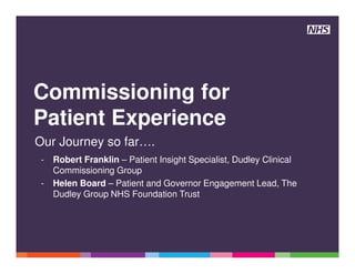 Commissioning for
Patient Experience
Our Journey so far….
- Robert Franklin – Patient Insight Specialist, Dudley Clinical
Commissioning Group
- Helen Board – Patient and Governor Engagement Lead, The
Dudley Group NHS Foundation Trust
 