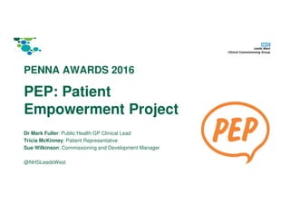 PEP: Patient
Empowerment Project
Dr Mark Fuller: Public Health GP Clinical Lead
Tricia McKinney: Patient Representative
Sue Wilkinson: Commissioning and Development Manager
@NHSLeedsWest
PENNA AWARDS 2016
 