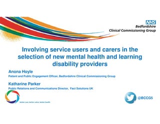 Involving service users and carers in the
selection of new mental health and learning
disability providers
Anona Hoyle
Patient and Public Engagement Officer, Bedfordshire Clinical Commissioning Group
Katharine Parker
Public Relations and Communications Director, Fact Solutions UK
@BCCG5
 