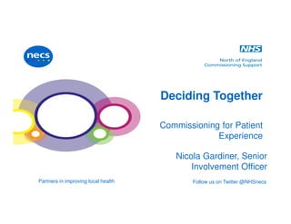 Partners in improving local health Follow us on Twitter @NHSnecs
Deciding Together
Commissioning for Patient
Experience
Nicola Gardiner, Senior
Involvement Officer
 