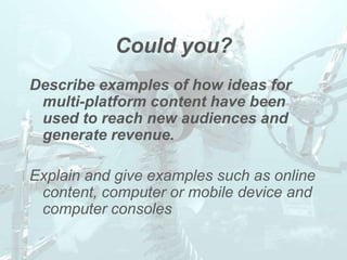 Could you?
Describe examples of how ideas for
 multi-platform content have been
 used to reach new audiences and
 generate revenue.

Explain and give examples such as online
 content, computer or mobile device and
 computer consoles
 