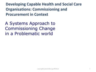 Developing Capable Health and Social Care Organisations: Commissioning and Procurement in Context A Systems Approach to Commissioning Change in a Problematic world 
