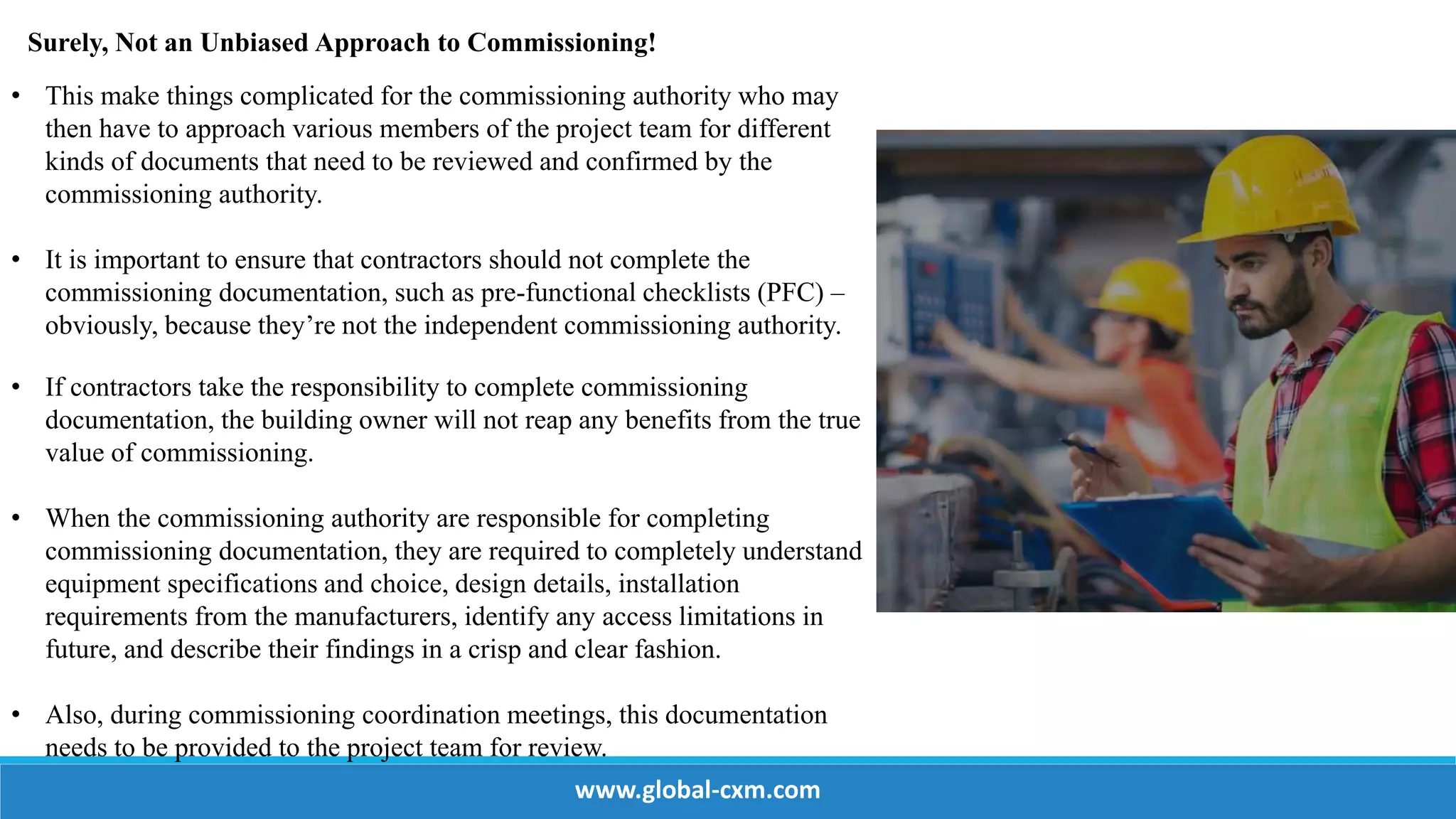 Surely, Not an Unbiased Approach to Commissioning!
• This make things complicated for the commissioning authority who may
then have to approach various members of the project team for different
kinds of documents that need to be reviewed and confirmed by the
commissioning authority.
• It is important to ensure that contractors should not complete the
commissioning documentation, such as pre-functional checklists (PFC) –
obviously, because they’re not the independent commissioning authority.
• If contractors take the responsibility to complete commissioning
documentation, the building owner will not reap any benefits from the true
value of commissioning.
• When the commissioning authority are responsible for completing
commissioning documentation, they are required to completely understand
equipment specifications and choice, design details, installation
requirements from the manufacturers, identify any access limitations in
future, and describe their findings in a crisp and clear fashion.
• Also, during commissioning coordination meetings, this documentation
needs to be provided to the project team for review.
www.global-cxm.com
 