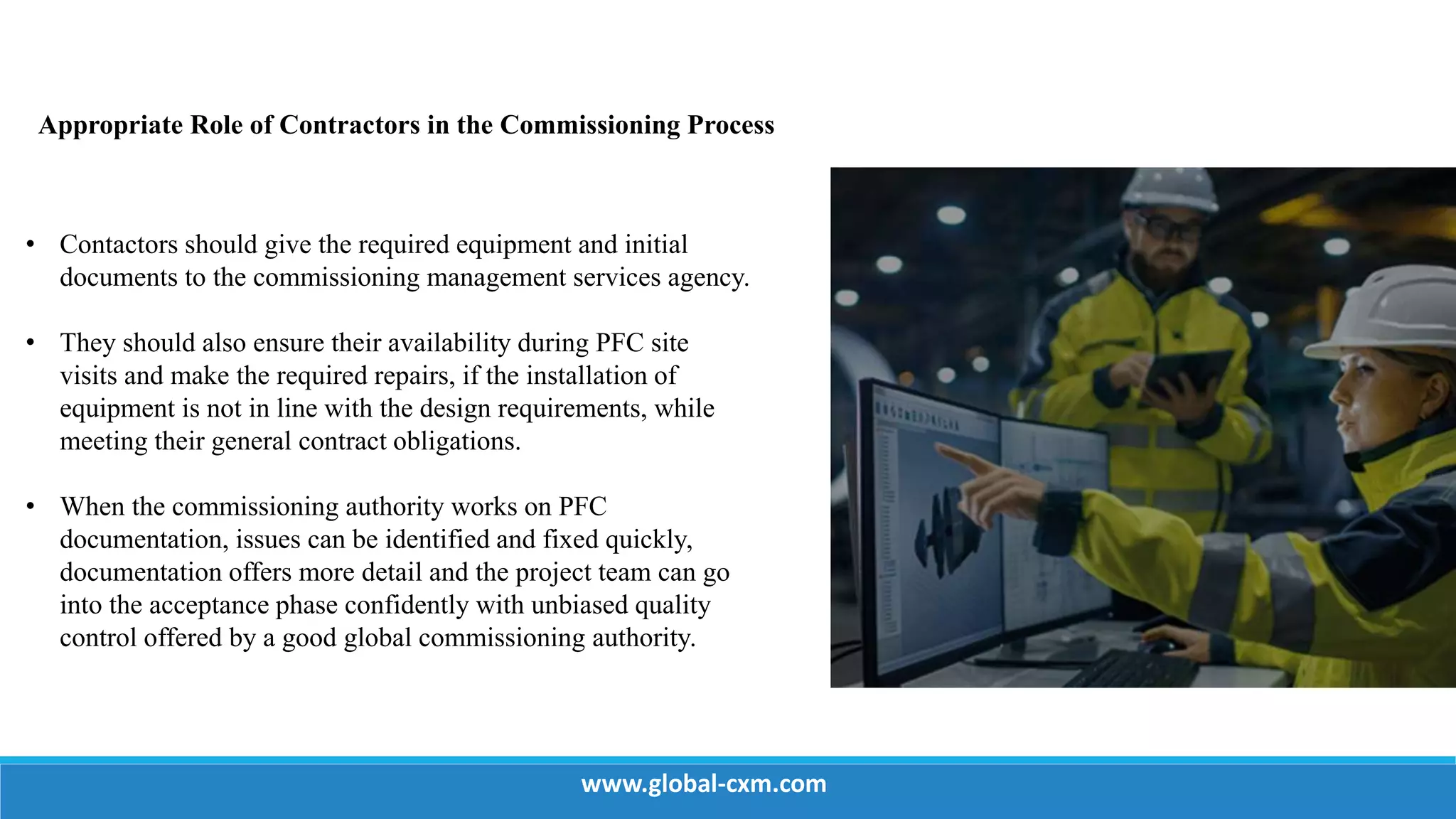 Appropriate Role of Contractors in the Commissioning Process
• Contactors should give the required equipment and initial
documents to the commissioning management services agency.
• They should also ensure their availability during PFC site
visits and make the required repairs, if the installation of
equipment is not in line with the design requirements, while
meeting their general contract obligations.
• When the commissioning authority works on PFC
documentation, issues can be identified and fixed quickly,
documentation offers more detail and the project team can go
into the acceptance phase confidently with unbiased quality
control offered by a good global commissioning authority.
www.global-cxm.com
 