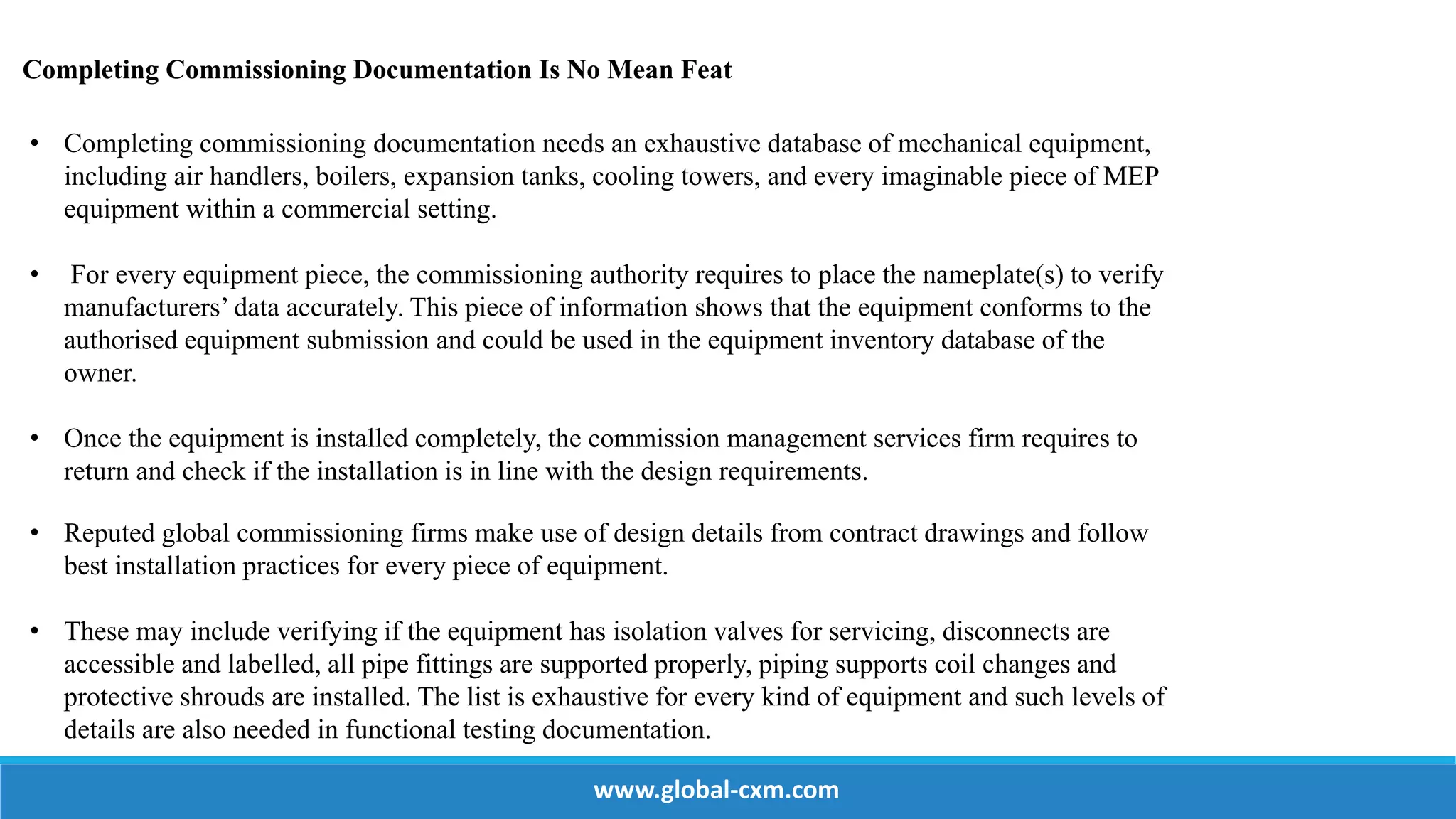 Completing Commissioning Documentation Is No Mean Feat
• Completing commissioning documentation needs an exhaustive database of mechanical equipment,
including air handlers, boilers, expansion tanks, cooling towers, and every imaginable piece of MEP
equipment within a commercial setting.
• For every equipment piece, the commissioning authority requires to place the nameplate(s) to verify
manufacturers’ data accurately. This piece of information shows that the equipment conforms to the
authorised equipment submission and could be used in the equipment inventory database of the
owner.
• Once the equipment is installed completely, the commission management services firm requires to
return and check if the installation is in line with the design requirements.
• Reputed global commissioning firms make use of design details from contract drawings and follow
best installation practices for every piece of equipment.
• These may include verifying if the equipment has isolation valves for servicing, disconnects are
accessible and labelled, all pipe fittings are supported properly, piping supports coil changes and
protective shrouds are installed. The list is exhaustive for every kind of equipment and such levels of
details are also needed in functional testing documentation.
www.global-cxm.com
 